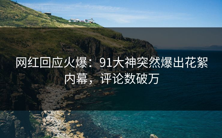 网红回应火爆：91大神突然爆出花絮内幕，评论数破万