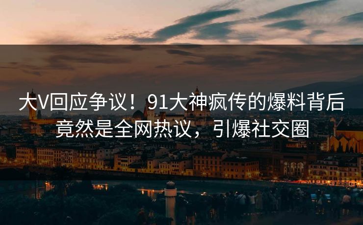 大V回应争议！91大神疯传的爆料背后竟然是全网热议，引爆社交圈