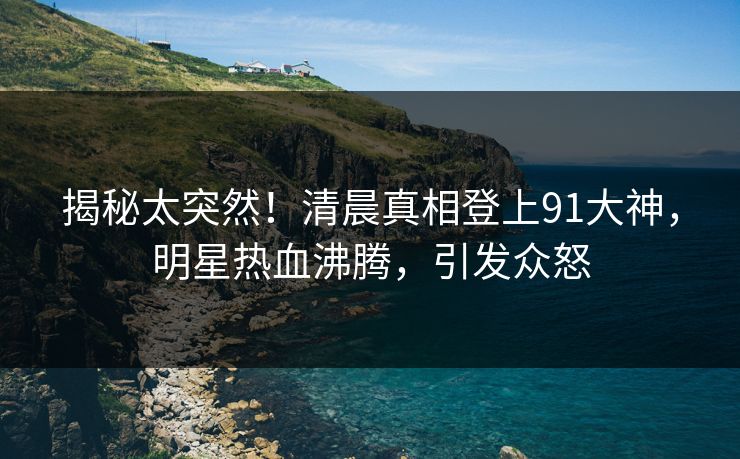 揭秘太突然！清晨真相登上91大神，明星热血沸腾，引发众怒