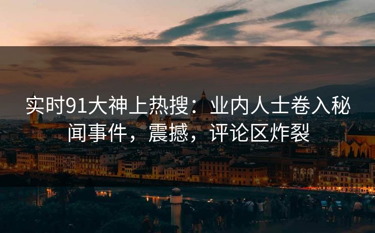 实时91大神上热搜：业内人士卷入秘闻事件，震撼，评论区炸裂
