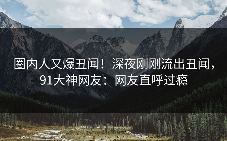 圈内人又爆丑闻！深夜刚刚流出丑闻，91大神网友：网友直呼过瘾