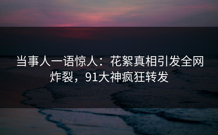 当事人一语惊人：花絮真相引发全网炸裂，91大神疯狂转发