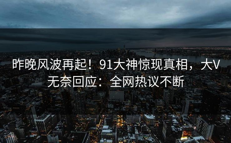 昨晚风波再起！91大神惊现真相，大V无奈回应：全网热议不断
