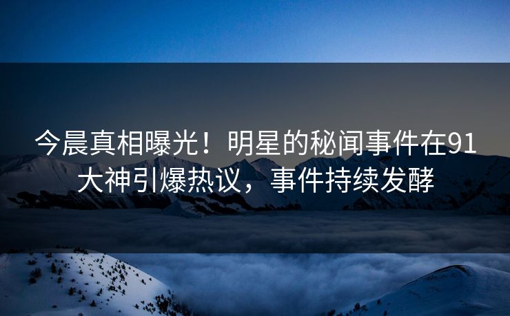 今晨真相曝光！明星的秘闻事件在91大神引爆热议，事件持续发酵