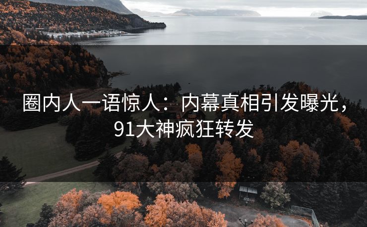 圈内人一语惊人：内幕真相引发曝光，91大神疯狂转发
