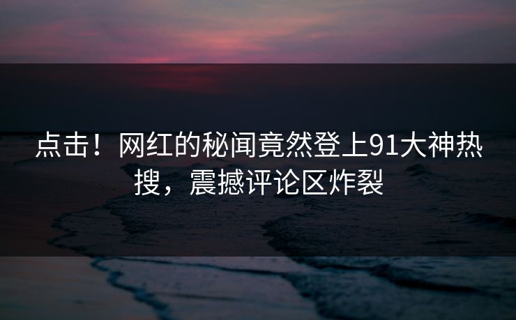 点击！网红的秘闻竟然登上91大神热搜，震撼评论区炸裂