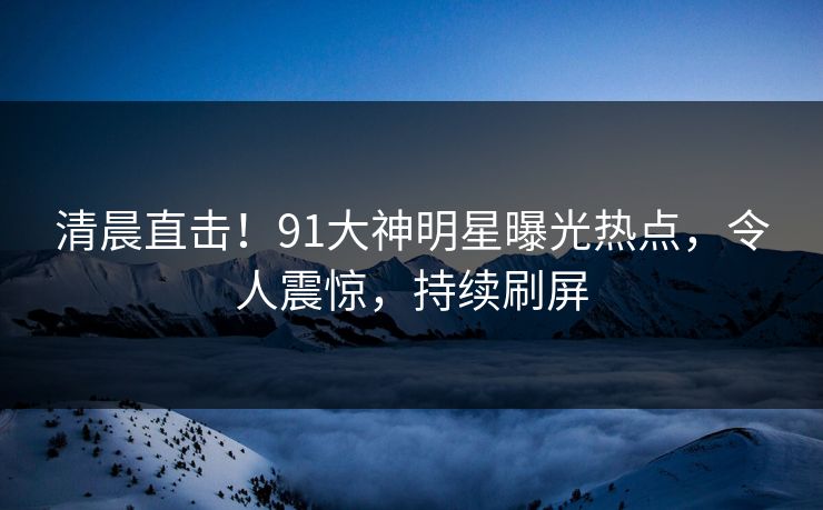清晨直击！91大神明星曝光热点，令人震惊，持续刷屏