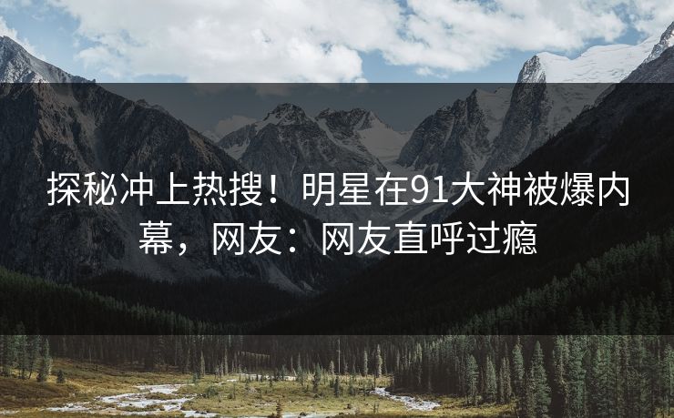 探秘冲上热搜！明星在91大神被爆内幕，网友：网友直呼过瘾