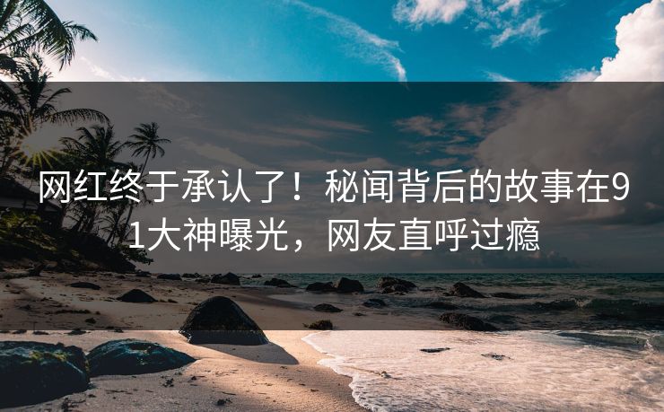 网红终于承认了！秘闻背后的故事在91大神曝光，网友直呼过瘾