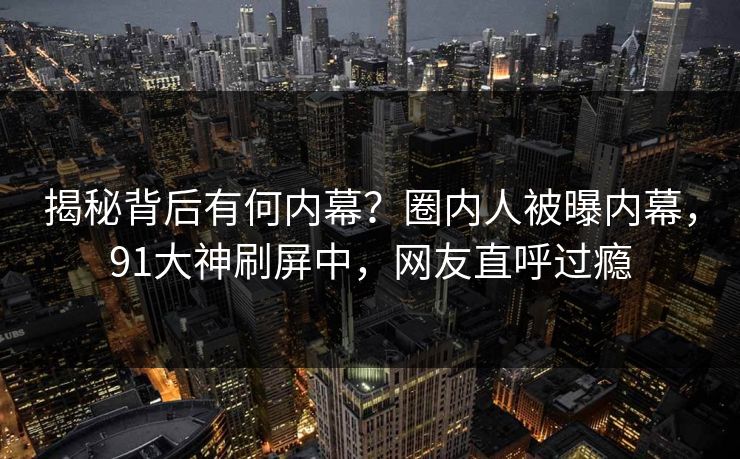 揭秘背后有何内幕？圈内人被曝内幕，91大神刷屏中，网友直呼过瘾