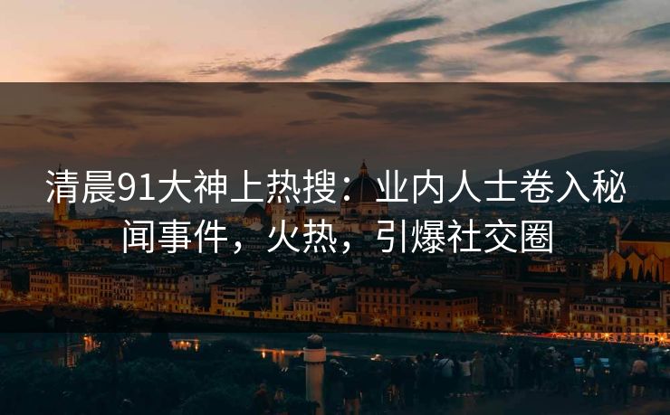 清晨91大神上热搜：业内人士卷入秘闻事件，火热，引爆社交圈
