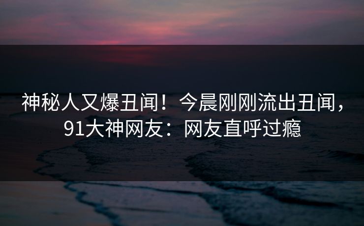 神秘人又爆丑闻！今晨刚刚流出丑闻，91大神网友：网友直呼过瘾