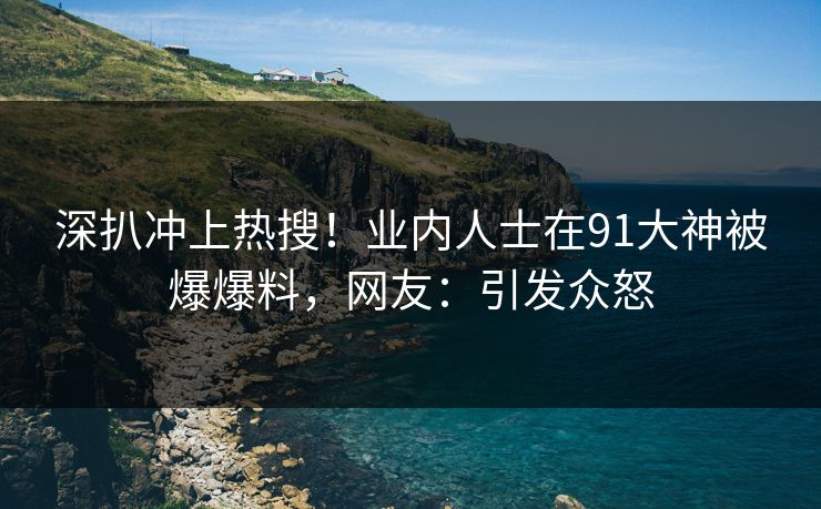 深扒冲上热搜！业内人士在91大神被爆爆料，网友：引发众怒