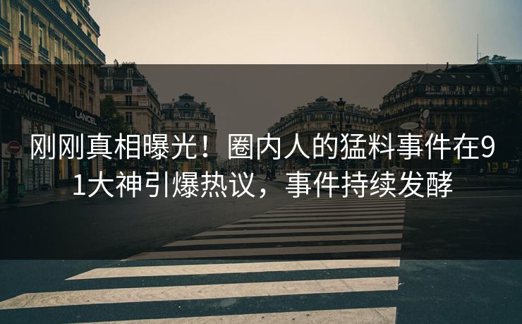 刚刚真相曝光！圈内人的猛料事件在91大神引爆热议，事件持续发酵