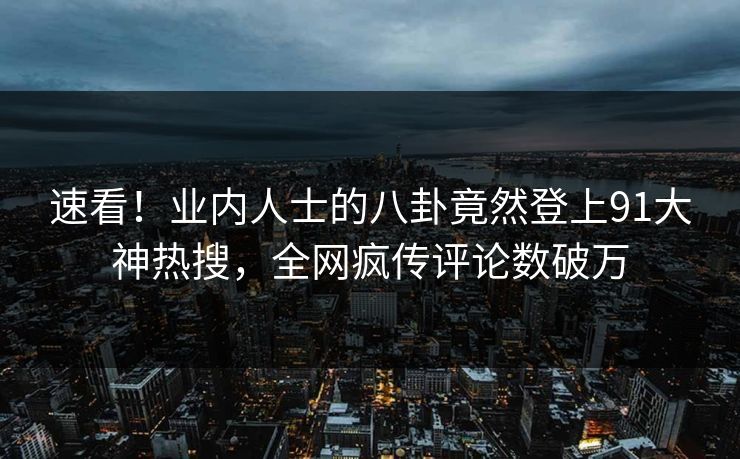速看！业内人士的八卦竟然登上91大神热搜，全网疯传评论数破万