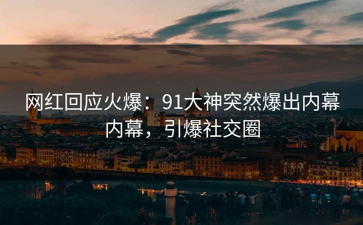网红回应火爆：91大神突然爆出内幕内幕，引爆社交圈