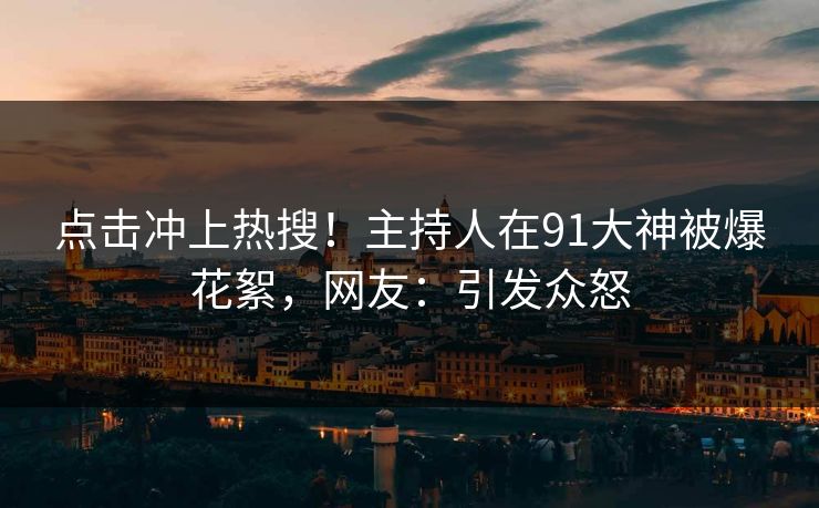 点击冲上热搜！主持人在91大神被爆花絮，网友：引发众怒