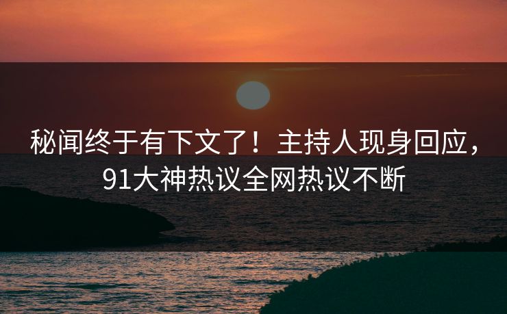 秘闻终于有下文了！主持人现身回应，91大神热议全网热议不断