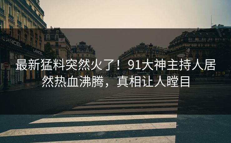 最新猛料突然火了！91大神主持人居然热血沸腾，真相让人瞠目