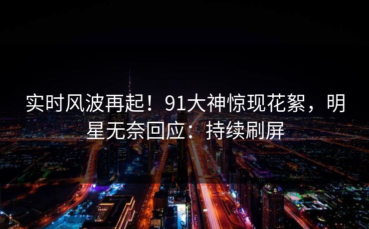 实时风波再起！91大神惊现花絮，明星无奈回应：持续刷屏
