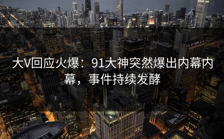 大V回应火爆：91大神突然爆出内幕内幕，事件持续发酵