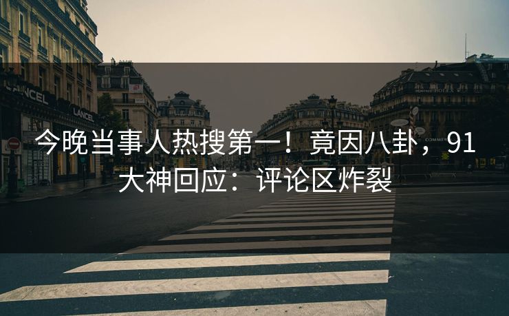 今晚当事人热搜第一！竟因八卦，91大神回应：评论区炸裂
