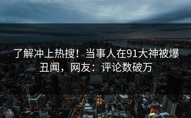 了解冲上热搜！当事人在91大神被爆丑闻，网友：评论数破万