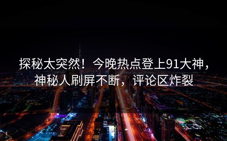 探秘太突然！今晚热点登上91大神，神秘人刷屏不断，评论区炸裂