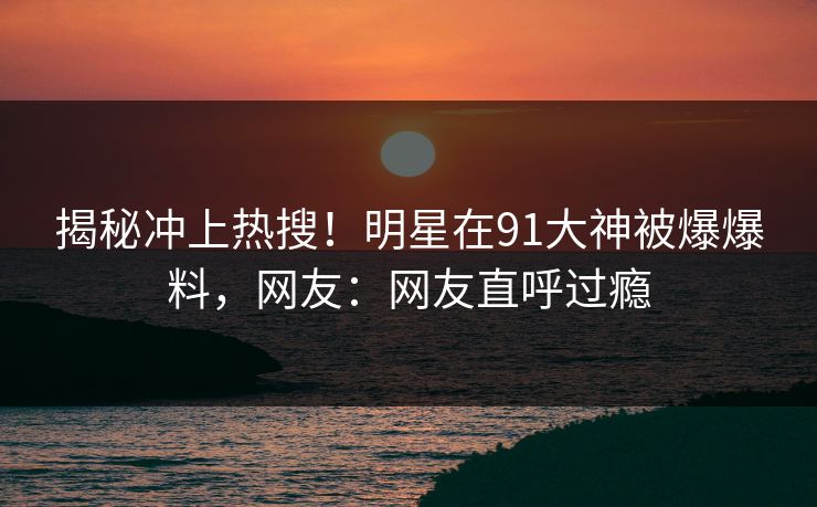 揭秘冲上热搜！明星在91大神被爆爆料，网友：网友直呼过瘾