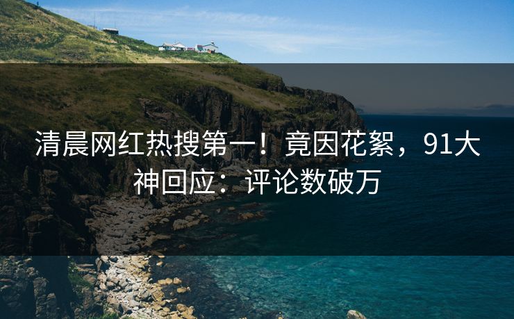 清晨网红热搜第一！竟因花絮，91大神回应：评论数破万