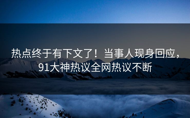 热点终于有下文了！当事人现身回应，91大神热议全网热议不断