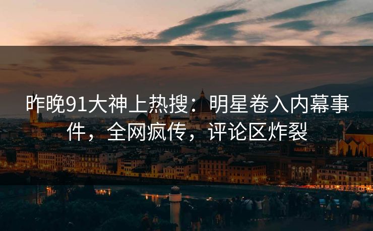 昨晚91大神上热搜：明星卷入内幕事件，全网疯传，评论区炸裂