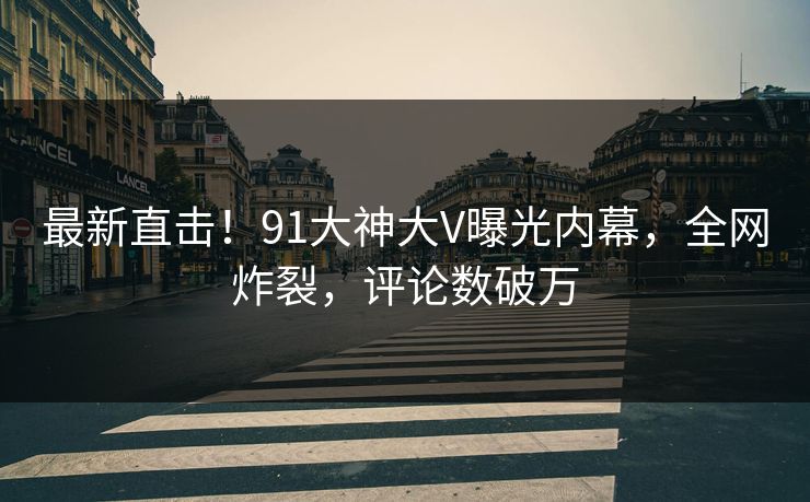 最新直击！91大神大V曝光内幕，全网炸裂，评论数破万