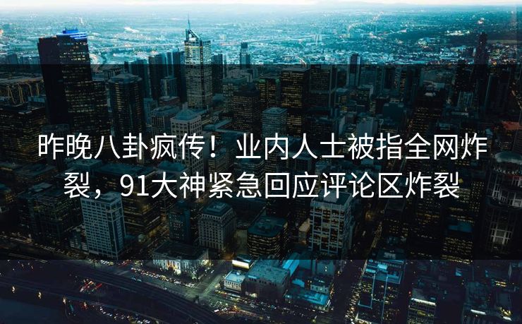 昨晚八卦疯传！业内人士被指全网炸裂，91大神紧急回应评论区炸裂