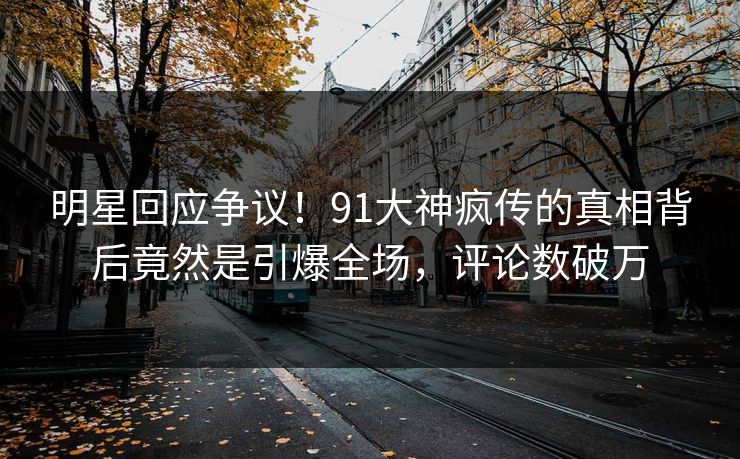 明星回应争议！91大神疯传的真相背后竟然是引爆全场，评论数破万