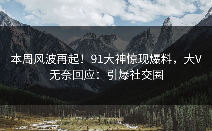 本周风波再起！91大神惊现爆料，大V无奈回应：引爆社交圈