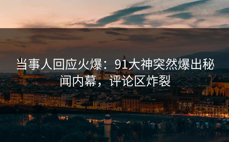 当事人回应火爆：91大神突然爆出秘闻内幕，评论区炸裂