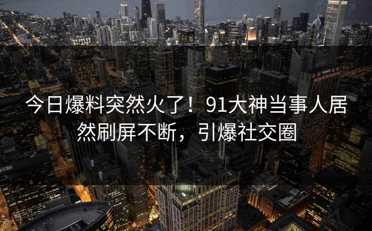 今日爆料突然火了！91大神当事人居然刷屏不断，引爆社交圈