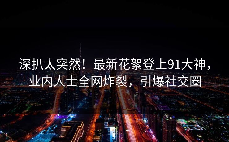 深扒太突然！最新花絮登上91大神，业内人士全网炸裂，引爆社交圈