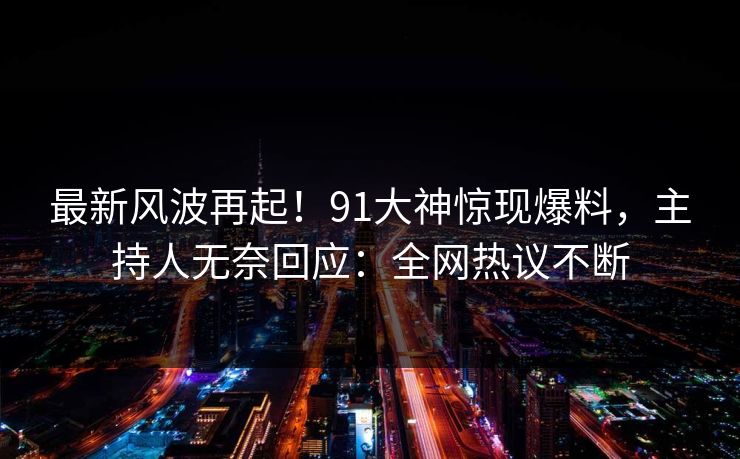 最新风波再起！91大神惊现爆料，主持人无奈回应：全网热议不断
