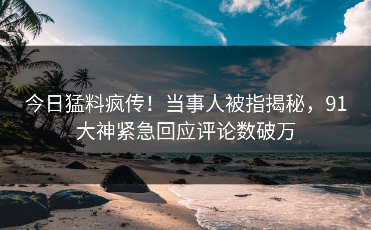 今日猛料疯传！当事人被指揭秘，91大神紧急回应评论数破万