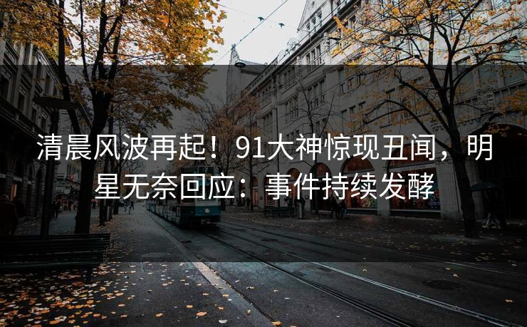 清晨风波再起！91大神惊现丑闻，明星无奈回应：事件持续发酵