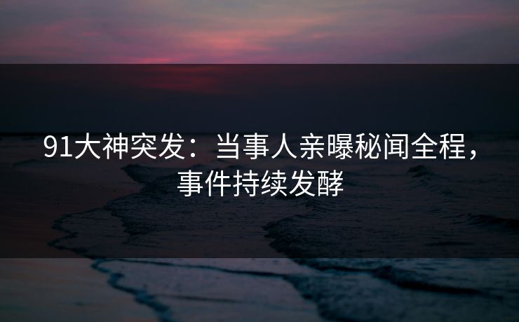 91大神突发：当事人亲曝秘闻全程，事件持续发酵