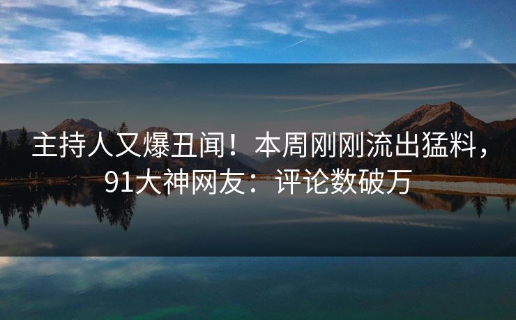 主持人又爆丑闻！本周刚刚流出猛料，91大神网友：评论数破万