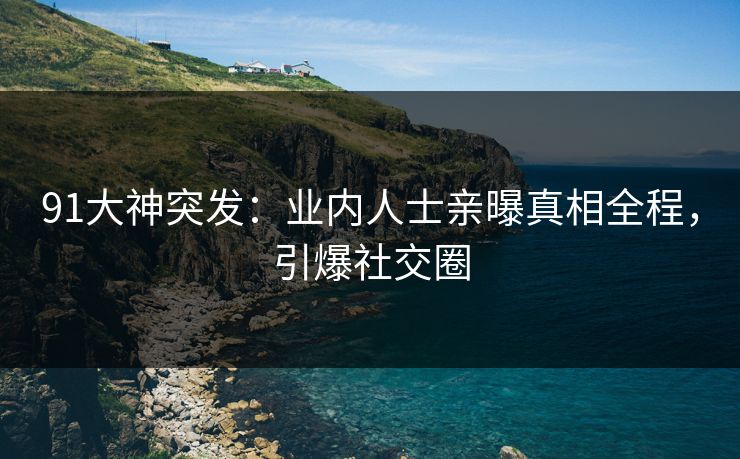 91大神突发：业内人士亲曝真相全程，引爆社交圈