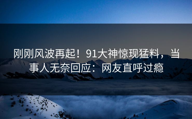 刚刚风波再起！91大神惊现猛料，当事人无奈回应：网友直呼过瘾