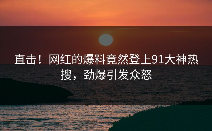 直击！网红的爆料竟然登上91大神热搜，劲爆引发众怒
