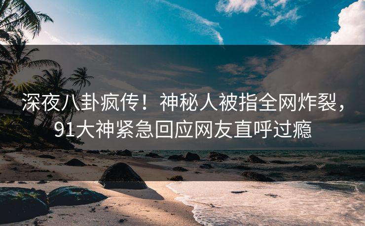 深夜八卦疯传！神秘人被指全网炸裂，91大神紧急回应网友直呼过瘾
