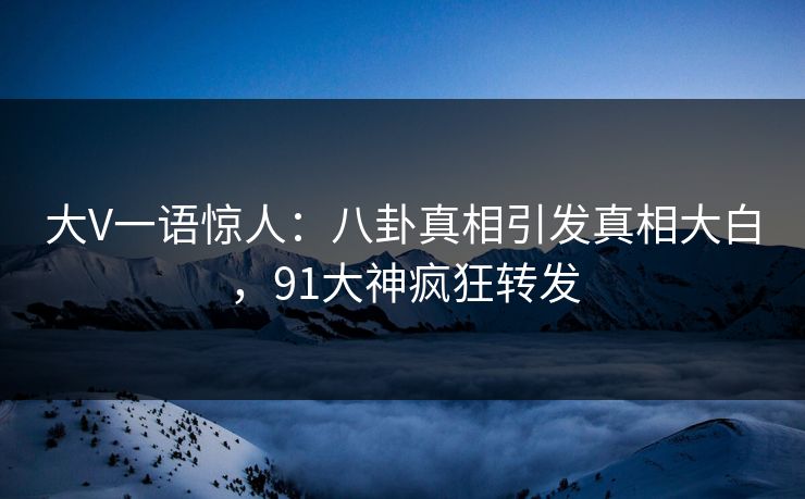 大V一语惊人：八卦真相引发真相大白，91大神疯狂转发