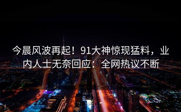 今晨风波再起！91大神惊现猛料，业内人士无奈回应：全网热议不断